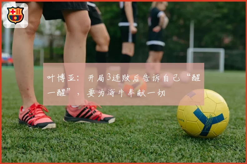 叶博亚：开局3连败后告诉自己“醒一醒”，要为海牛奉献一切