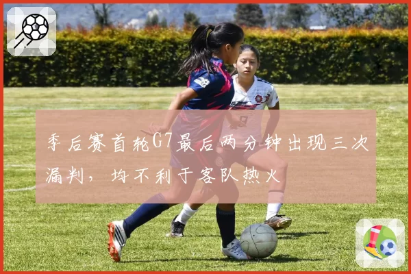 季后赛首轮G7最后两分钟出现三次漏判，均不利于客队热火