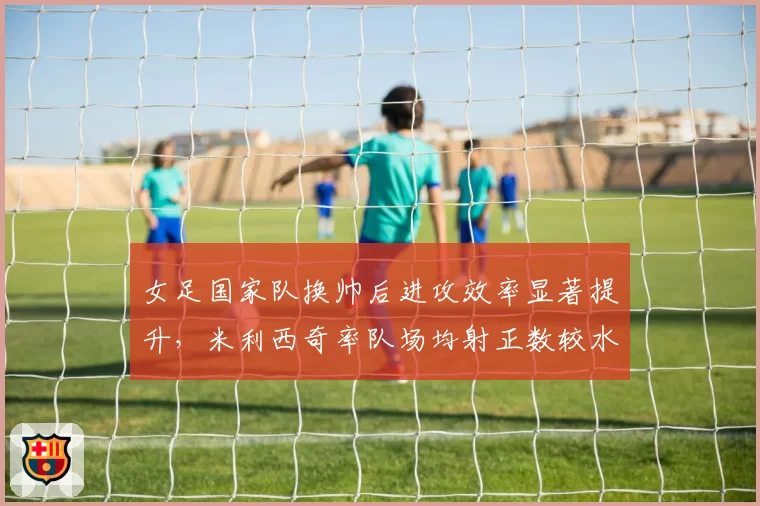 女足国家队换帅后进攻效率显著提升,米利西奇率队场均射正数较水庆霞时期翻倍__br_